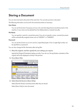 Storing a Document
You can store and send a document at the same time. You can also just store a document.
The following information can be set for the stored documents as necessary:
User Name
You can set this function if necessary to know who and what departments stored documents in the
machine. A user name can be selected from the Address Book or entered manually.
File Name
You can specify a name for a stored document. If you do not specify a name, scanned documents
will be automatically assigned names such as FAX0001 or FAX0002.
Password
You can set this function so as not to send to unspecified people. A four to eight digit number can
be specified as a password.
You can also change the file information after storing files.
1. Place the original, and then specify the scan settings you require.
Specify the [Original Orientation] setting correctly. If you do not, the top/bottom orientation of the
original will not be displayed correctly in the preview.
2. Press [Store File].
3. Select [Send  Store] or [Store Only].
Select [Send  Store] to send documents after they are stored.
Select [Store Only] to store documents.
Storing a Document
93
 