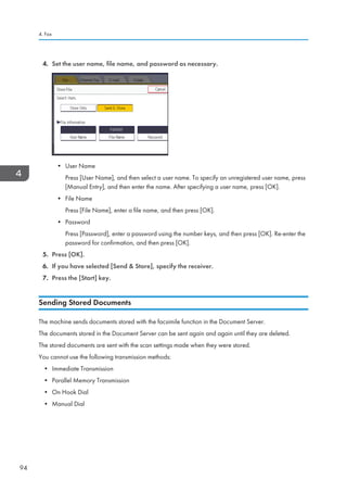 4. Set the user name, file name, and password as necessary.
• User Name
Press [User Name], and then select a user name. To specify an unregistered user name, press
[Manual Entry], and then enter the name. After specifying a user name, press [OK].
• File Name
Press [File Name], enter a file name, and then press [OK].
• Password
Press [Password], enter a password using the number keys, and then press [OK]. Re-enter the
password for confirmation, and then press [OK].
5. Press [OK].
6. If you have selected [Send  Store], specify the receiver.
7. Press the [Start] key.
Sending Stored Documents
The machine sends documents stored with the facsimile function in the Document Server.
The documents stored in the Document Server can be sent again and again until they are deleted.
The stored documents are sent with the scan settings made when they were stored.
You cannot use the following transmission methods:
• Immediate Transmission
• Parallel Memory Transmission
• On Hook Dial
• Manual Dial
4. Fax
94
 