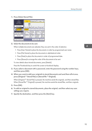 1. Press [Select Stored File].
2. Select the documents to be sent.
When multiple documents are selected, they are sent in the order of selection.
• Press [User Name] to place the documents in order by programmed user name.
• Press [File Name] to place the documents in alphabetical order.
• Press [Date] to place the documents in order of programmed date.
• Press [Queue] to arrange the order of the documents to be sent.
To view details about stored documents, press [Details].
Press the Thumbnails key to switch the screen to thumbnail display.
3. If you select a document with a password, enter the password using the number keys,
and then press [OK].
4. When you want to add your originals to stored documents and send them all at once,
press [Original Stored File] or [Stored file Original].
When [Original Stored File] is pressed, the machine sends the originals, and then stored files.
When [Stored file Original] is pressed, the machine sends the stored files, and then originals.
5. Press [OK].
6. To add an original to stored documents, place the original, and then select any scan
settings you require.
7. Specify the destination, and then press the [Start] key.
Storing a Document
95
 