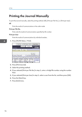 Printing the Journal Manually
To print the Journal manually, select the printing method: [All], [Print per File No.], or [Print per User].
All
Prints the results of communications in the order made.
Print per File No.
Prints only the results of communications specified by file number.
Print per User
Prints the results of communications by individual senders.
1. Press [TX/RX Status / Print].
2. Press [Print Journal].
3. Select the printing method.
4. If you selected [Print per File No.] in step 3, enter a 4-digit file number using the number
keys.
5. If you selected [Print per User] in step 3, select a user from the list, and then press [OK].
6. Press the [Start] key.
7. Press [Exit] twice.
4. Fax
96
 