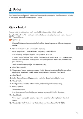 5. Print
This chapter describes frequently used printer functions and operations. For the information not included
in this chapter, see Print on the supplied CD-ROM.
Quick Install
You can install the printer drivers easily from the CD-ROM provided with this machine.
Using Quick Install, the PCL 6 printer driver is installed under network environment, and the Standard
TCP/IP port will be set.
• Manage Printers permission is required to install the drivers. Log on as an Administrators group
member.
1. Quit all applications. (Do not close this manual.)
2. Insert the provided CD-ROM into the computer's CD-ROM drive.
If the [AutoPlay] dialog box appears, click [Run AUTORUN.EXE].
If you are using a computer that is running Windows 8 or Windows Server 2012, click the drive
and CD-ROM names when these appear in the upper right corner of the screen, and then click
[Run SETUP.EXE].
3. Select an interface language, and then click [OK].
4. Click [Quick Install].
5. The software license agreement appears in the [License Agreement] dialog box. After
reading the agreement, click [I accept the agreement.], and then click [Next].
6. Click [Next].
7. Select the machine model you want to use in the [Select Printer] dialog box.
8. Click [Install].
9. Configure the user code, default printer, and shared printer as necessary.
10. Click [Continue].
The installation starts.
If the [User Account Control] dialog box appears, and then click [Yes] or [Continue].
11. Click [Finish].
When you are prompted to restart your computer, restart it by following the instructions that
appear.
12. Click [Exit] in the first window of the installer, and then take out the CD-ROM.
97
 