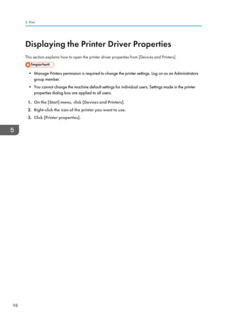 Displaying the Printer Driver Properties
This section explains how to open the printer driver properties from [Devices and Printers].
• Manage Printers permission is required to change the printer settings. Log on as an Administrators
group member.
• You cannot change the machine default settings for individual users. Settings made in the printer
properties dialog box are applied to all users.
1. On the [Start] menu, click [Devices and Printers].
2. Right-click the icon of the printer you want to use.
3. Click [Printer properties].
5. Print
98
 