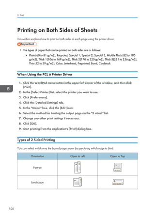 Printing on Both Sides of Sheets
This section explains how to print on both sides of each page using the printer driver.
• The types of paper that can be printed on both sides are as follows:
• Plain (60 to 81 g/m2), Recycled, Special 1, Special 2, Special 3, Middle Thick (82 to 105
g/m2), Thick 1(106 to 169 g/m2), Thick 2(170 to 220 g/m2), Thick 3(221 to 256 g/m2),
Thin (52 to 59 g/m2), Color, Letterhead, Preprinted, Bond, Cardstock
When Using the PCL 6 Printer Driver
1. Click the WordPad menu button in the upper left corner of the window, and then click
[Print].
2. In the [Select Printer] list, select the printer you want to use.
3. Click [Preferences].
4. Click the [Detailed Settings] tab.
5. In the Menu: box, click the [Edit] icon.
6. Select the method for binding the output pages in the 2 sided: list.
7. Change any other print settings if necessary.
8. Click [OK].
9. Start printing from the application's [Print] dialog box.
Types of 2 Sided Printing
You can select which way the bound pages open by specifying which edge to bind.
Orientation Open to Left Open to Top
Portrait
Landscape
5. Print
100
 