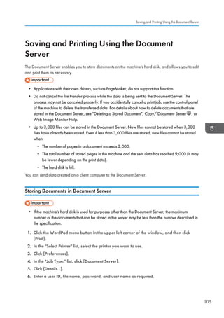 Saving and Printing Using the Document
Server
The Document Server enables you to store documents on the machine's hard disk, and allows you to edit
and print them as necessary.
• Applications with their own drivers, such as PageMaker, do not support this function.
• Do not cancel the file transfer process while the data is being sent to the Document Server. The
process may not be canceled properly. If you accidentally cancel a print job, use the control panel
of the machine to delete the transferred data. For details about how to delete documents that are
stored in the Document Server, see Deleting a Stored Document, Copy/ Document Server , or
Web Image Monitor Help.
• Up to 3,000 files can be stored in the Document Server. New files cannot be stored when 3,000
files have already been stored. Even if less than 3,000 files are stored, new files cannot be stored
when
• The number of pages in a document exceeds 2,000.
• The total number of stored pages in the machine and the sent data has reached 9,000 (It may
be fewer depending on the print data).
• The hard disk is full.
You can send data created on a client computer to the Document Server.
Storing Documents in Document Server
• If the machine's hard disk is used for purposes other than the Document Server, the maximum
number of the documents that can be stored in the server may be less than the number described in
the specification.
1. Click the WordPad menu button in the upper left corner of the window, and then click
[Print].
2. In the Select Printer list, select the printer you want to use.
3. Click [Preferences].
4. In the Job Type: list, click [Document Server].
5. Click [Details...].
6. Enter a user ID, file name, password, and user name as required.
Saving and Printing Using the Document Server
105
 