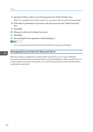 7. Specify the folder number to store the document in the Folder Number box.
When 0 is specified in the Folder Number: box, documents will be saved in the Shared folder.
8. If the folder is protected by a password, enter the password in the Folder Password:
box.
9. Click [OK].
10. Change any other print settings if necessary.
11. Click [OK].
12. Start printing from the application's [Print] dialog box.
• You can print the documents stored in the Document Server using the control panel.
Managing Documents Stored in Document Server
When this machine is configured as a network printer using TCP/IP, you can view or delete the
documents stored in the machine's Document Server using DeskTopBinder or Web Image Monitor from
a client computer connected to the network. You can print and operate this machine remotely without
operating the control panel.
5. Print
106
 