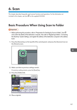 6. Scan
This chapter describes frequently used scanner functions and operations. For the information not
included in this chapter, see Scan on the supplied CD-ROM.
Basic Procedure When Using Scan to Folder
• Before performing this procedure, refer to Preparation for Sending by Scan to Folder, Scan
and confirm the details of the destination computer. Also refer to Registering Folders, Connecting
the Machine/ System Settings, and register the address of the destination computer to the address
book.
1. Press the [Home] key on the top left of the control panel, and press the [Scanner] icon on
the [Home] screen.
CJS113
2. Make sure that no previous settings remain.
If a previous setting remains, press the [Reset] key.
3. Press the [Folder] tab.
4. Place originals.
107
 