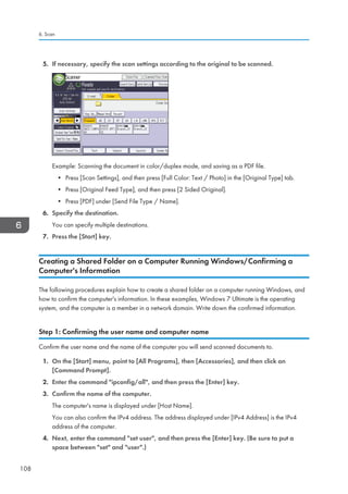 5. If necessary, specify the scan settings according to the original to be scanned.
Example: Scanning the document in color/duplex mode, and saving as a PDF file.
• Press [Scan Settings], and then press [Full Color: Text / Photo] in the [Original Type] tab.
• Press [Original Feed Type], and then press [2 Sided Original].
• Press [PDF] under [Send File Type / Name].
6. Specify the destination.
You can specify multiple destinations.
7. Press the [Start] key.
Creating a Shared Folder on a Computer Running Windows/Confirming a
Computer's Information
The following procedures explain how to create a shared folder on a computer running Windows, and
how to confirm the computer's information. In these examples, Windows 7 Ultimate is the operating
system, and the computer is a member in a network domain. Write down the confirmed information.
Step 1: Confirming the user name and computer name
Confirm the user name and the name of the computer you will send scanned documents to.
1. On the [Start] menu, point to [All Programs], then [Accessories], and then click on
[Command Prompt].
2. Enter the command ipconfig/all, and then press the [Enter] key.
3. Confirm the name of the computer.
The computer's name is displayed under [Host Name].
You can also confirm the IPv4 address. The address displayed under [IPv4 Address] is the IPv4
address of the computer.
4. Next, enter the command set user, and then press the [Enter] key. (Be sure to put a
space between set and user.)
6. Scan
108
 