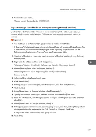 5. Confirm the user name.
The user name is displayed under [USERNAME].
Step 2: Creating a shared folder on a computer running Microsoft Windows
Create a shared destination folder in Windows and enable sharing. In the following procedure, a
computer which is running under Windows 7 Ultimate and participating in a domain is used as an
example.
• You must log in as an Administrators group member to create a shared folder.
• If Everyone is left selected in step 6, the created shared folder will be accessible by all users. This
is a security risk, so we recommend that you give access rights only to specific users. Use the
following procedure to remove Everyone and specify user access rights.
1. Create a folder, just as you would create a normal folder, in a location of your choice on
the computer.
2. Right-click the folder, and then click [Properties].
When using Windows XP, right-click the folder, and then click [Sharing and Security].
3. On the [Sharing] tab, select [Advanced Sharing...].
When using Windows XP, on the [Sharing] tab, select [Share this folder].
Proceed to step 5.
4. Select the [Share this folder] check box.
5. Click [Permissions].
6. In the [Group or user names:] list, select Everyone, and then click [Remove].
7. Click [Add...].
8. In the [Select Users or Groups] window, click [Advanced...].
9. Specify one or more object types, select a location, and then click [Find Now].
10. From the list of results, select the groups and users you want to grant access to, and then
click [OK].
11. In the [Select Users or Groups] window, click [OK].
12. In the [Groups or user names:] list, select a group or user, and then, in the [Allow] column
of the permissions list, select either the [Full Control] or [Change] check box.
Configure the access permissions for each group and user.
13. Click [OK].
Basic Procedure When Using Scan to Folder
109
 