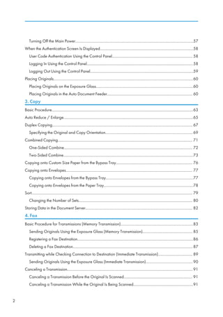 Turning Off the Main Power........................................................................................................................57
When the Authentication Screen Is Displayed...............................................................................................58
User Code Authentication Using the Control Panel.................................................................................. 58
Logging In Using the Control Panel............................................................................................................58
Logging Out Using the Control Panel.........................................................................................................59
Placing Originals..............................................................................................................................................60
Placing Originals on the Exposure Glass...................................................................................................60
Placing Originals in the Auto Document Feeder....................................................................................... 60
3. Copy
Basic Procedure................................................................................................................................................63
Auto Reduce / Enlarge....................................................................................................................................65
Duplex Copying............................................................................................................................................... 67
Specifying the Original and Copy Orientation.........................................................................................69
Combined Copying......................................................................................................................................... 71
One-Sided Combine................................................................................................................................... 72
Two-Sided Combine....................................................................................................................................73
Copying onto Custom Size Paper from the Bypass Tray.............................................................................. 76
Copying onto Envelopes................................................................................................................................. 77
Copying onto Envelopes from the Bypass Tray.........................................................................................77
Copying onto Envelopes from the Paper Tray...........................................................................................78
Sort.................................................................................................................................................................... 79
Changing the Number of Sets.................................................................................................................... 80
Storing Data in the Document Server............................................................................................................. 82
4. Fax
Basic Procedure for Transmissions (Memory Transmission)..........................................................................83
Sending Originals Using the Exposure Glass (Memory Transmission)................................................... 85
Registering a Fax Destination......................................................................................................................86
Deleting a Fax Destination..........................................................................................................................87
Transmitting while Checking Connection to Destination (Immediate Transmission)................................... 89
Sending Originals Using the Exposure Glass (Immediate Transmission)................................................90
Canceling a Transmission................................................................................................................................91
Canceling a Transmission Before the Original Is Scanned...................................................................... 91
Canceling a Transmission While the Original Is Being Scanned.............................................................91
2
 