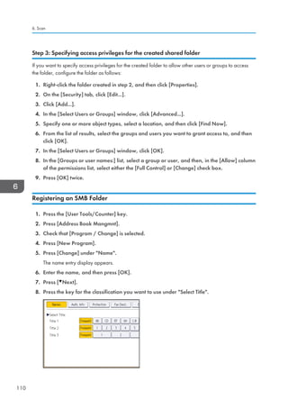 Step 3: Specifying access privileges for the created shared folder
If you want to specify access privileges for the created folder to allow other users or groups to access
the folder, configure the folder as follows:
1. Right-click the folder created in step 2, and then click [Properties].
2. On the [Security] tab, click [Edit...].
3. Click [Add...].
4. In the [Select Users or Groups] window, click [Advanced...].
5. Specify one or more object types, select a location, and then click [Find Now].
6. From the list of results, select the groups and users you want to grant access to, and then
click [OK].
7. In the [Select Users or Groups] window, click [OK].
8. In the [Groups or user names:] list, select a group or user, and then, in the [Allow] column
of the permissions list, select either the [Full Control] or [Change] check box.
9. Press [OK] twice.
Registering an SMB Folder
1. Press the [User Tools/Counter] key.
2. Press [Address Book Mangmnt].
3. Check that [Program / Change] is selected.
4. Press [New Program].
5. Press [Change] under Name.
The name entry display appears.
6. Enter the name, and then press [OK].
7. Press [ Next].
8. Press the key for the classification you want to use under Select Title.
6. Scan
110
 