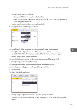 The keys you can select are as follows:
• [Frequent]: Added to the page that is displayed first.
• [AB], [CD], [EF], [GH], [IJK], [LMN], [OPQ], [RST], [UVW], [XYZ], [1] to [10]: Added to the
list of items in the selected title.
You can select [Frequent] and one more key for each title.
9. Press [Auth. Info], and then press [ Next].
10. Press [Specify Other Auth. Info] on the right side of Folder Authentication.
When [Do not Specify] is selected, the SMB User Name and SMB Password that you have
specified in Default User Name / Password (Send) of File Transfer settings are applied.
11. Press [Change] under Login User Name.
12. Enter the login user name of the destination computer, and then press [OK].
13. Press [Change] under Login Password.
14. Enter the password of the destination computer, and then press [OK].
15. Enter the password again to confirm, and then press [OK].
16. Press [Folder].
17. Check that [SMB] is selected.
18. Press [Change] or [Browse Network], and then specify the folder.
To specify a folder, you can either enter the path manually or locate the folder by browsing the
network.
Basic Procedure When Using Scan to Folder
111
 