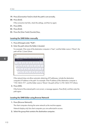 19. Press [Connection Test] to check the path is set correctly.
20. Press [Exit].
If the connection test fails, check the settings, and then try again.
21. Press [OK].
22. Press [Exit].
23. Press the [User Tools/Counter] key.
Locating the SMB folder manually
1. Press [Change] under Path.
2. Enter the path where the folder is located.
For example: if the name of the destination computer is User, and the folder name is Share, the
path will be UserShare.
If the network does not allow automatic obtaining of IP addresses, include the destination
computer's IP address in the path. For example: if the IP address of the destination computer is
192.168.0.191, and the folder name is Share, the path will be 192.168.0.191Share.
3. Press [OK].
If the format of the entered path is not correct, a message appears. Press [Exit], and then enter the
path again.
Locating the SMB folder using Browse Network
1. Press [Browse Network].
The client computers sharing the same network as the machine appear.
Network display only lists client computers you are authorized to access.
2. Select the group that contains the destination computer.
6. Scan
112
 