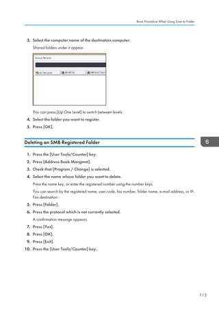 3. Select the computer name of the destination computer.
Shared folders under it appear.
You can press [Up One Level] to switch between levels.
4. Select the folder you want to register.
5. Press [OK].
Deleting an SMB Registered Folder
1. Press the [User Tools/Counter] key.
2. Press [Address Book Mangmnt].
3. Check that [Program / Change] is selected.
4. Select the name whose folder you want to delete.
Press the name key, or enter the registered number using the number keys.
You can search by the registered name, user code, fax number, folder name, e-mail address, or IP-
Fax destination.
5. Press [Folder].
6. Press the protocol which is not currently selected.
A confirmation message appears.
7. Press [Yes].
8. Press [OK].
9. Press [Exit].
10. Press the [User Tools/Counter] key.
Basic Procedure When Using Scan to Folder
113
 