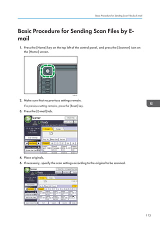 Basic Procedure for Sending Scan Files by E-
mail
1. Press the [Home] key on the top left of the control panel, and press the [Scanner] icon on
the [Home] screen.
CJS113
2. Make sure that no previous settings remain.
If a previous setting remains, press the [Reset] key.
3. Press the [E-mail] tab.
4. Place originals.
5. If necessary, specify the scan settings according to the original to be scanned.
Basic Procedure for Sending Scan Files by E-mail
115
 