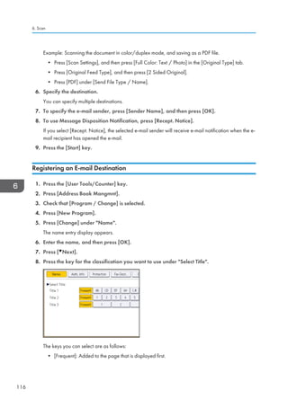 Example: Scanning the document in color/duplex mode, and saving as a PDF file.
• Press [Scan Settings], and then press [Full Color: Text / Photo] in the [Original Type] tab.
• Press [Original Feed Type], and then press [2 Sided Original].
• Press [PDF] under [Send File Type / Name].
6. Specify the destination.
You can specify multiple destinations.
7. To specify the e-mail sender, press [Sender Name], and then press [OK].
8. To use Message Disposition Notification, press [Recept. Notice].
If you select [Recept. Notice], the selected e-mail sender will receive e-mail notification when the e-
mail recipient has opened the e-mail.
9. Press the [Start] key.
Registering an E-mail Destination
1. Press the [User Tools/Counter] key.
2. Press [Address Book Mangmnt].
3. Check that [Program / Change] is selected.
4. Press [New Program].
5. Press [Change] under Name.
The name entry display appears.
6. Enter the name, and then press [OK].
7. Press [ Next].
8. Press the key for the classification you want to use under Select Title.
The keys you can select are as follows:
• [Frequent]: Added to the page that is displayed first.
6. Scan
116
 