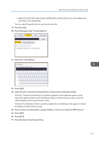 • [AB], [CD], [EF], [GH], [IJK], [LMN], [OPQ], [RST], [UVW], [XYZ], [1] to [10]: Added to the
list of items in the selected title.
You can select [Frequent] and one more key for each title.
9. Press [E-mail].
10. Press [Change] under E-mail Address.
11. Enter the e-mail address.
12. Press [OK].
13. Select [E-mail / Internet Fax Destination] or [Internet Fax Destination Only].
If [E-mail / Internet Fax Destination] is specified, registered e-mail addresses appear in both
Internet fax address display and E-mail address display on the fax function screen, and in the
address display on the scanner function screen.
If [Internet Fax Destination Only] is specified, registered e-mail addresses only appear in Internet
fax display on the fax function screen.
14. If you want to use Internet fax, specify whether or not to use Send via SMTP Server.
15. Press [OK].
16. Press [Exit].
17. Press the [User Tools/Counter] key.
Basic Procedure for Sending Scan Files by E-mail
117
 
