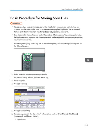 Basic Procedure for Storing Scan Files
• You can specify a password for each stored file. Files that are not password-protected can be
accessed by other users on the same local area network using DeskTopBinder. We recommend
that you protect stored files from unauthorized access by specifying passwords.
• Scan file stored in the machine may be lost if some kind of failure occurs. We advise against using
the hard disk to store important files. The supplier shall not be responsible for any damage that may
result from the loss of files.
1. Press the [Home] key on the top left of the control panel, and press the [Scanner] icon on
the [Home] screen.
CJS113
2. Make sure that no previous settings remain.
If a previous setting remains, press the [Reset] key.
3. Place originals.
4. Press [Store File].
5. Press [Store to HDD].
6. If necessary, specify the stored file's information, such as [User Name], [File Name],
[Password], and [Select Folder].
• User Name
Basic Procedure for Storing Scan Files
119
 