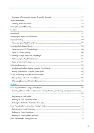 Canceling a Transmission After the Original Is Scanned......................................................................... 92
Storing a Document......................................................................................................................................... 93
Sending Stored Documents.........................................................................................................................94
Printing the Journal Manually..........................................................................................................................96
5. Print
Quick Install......................................................................................................................................................97
Displaying the Printer Driver Properties..........................................................................................................98
Standard Printing..............................................................................................................................................99
When Using the PCL 6 Printer Driver..........................................................................................................99
Printing on Both Sides of Sheets................................................................................................................... 100
When Using the PCL 6 Printer Driver.......................................................................................................100
Types of 2 Sided Printing..........................................................................................................................100
Combining Multiple Pages into Single Page...............................................................................................101
When Using the PCL 6 Printer Driver.......................................................................................................101
Types of Combine Printing........................................................................................................................101
Printing on Envelopes.................................................................................................................................... 103
Configuring Envelope Settings Using the Control Panel........................................................................ 103
Printing on Envelopes Using the Printer Driver........................................................................................ 103
Saving and Printing Using the Document Server.........................................................................................105
Storing Documents in Document Server.................................................................................................. 105
Managing Documents Stored in Document Server................................................................................106
6. Scan
Basic Procedure When Using Scan to Folder............................................................................................. 107
Creating a Shared Folder on a Computer Running Windows/Confirming a Computer's Information.....
.................................................................................................................................................................... 108
Registering an SMB Folder.......................................................................................................................110
Deleting an SMB Registered Folder.........................................................................................................113
Entering the Path to the Destination Manually........................................................................................ 114
Basic Procedure for Sending Scan Files by E-mail......................................................................................115
Registering an E-mail Destination.............................................................................................................116
Deleting an E-mail Destination................................................................................................................. 118
Entering an E-mail Address Manually..................................................................................................... 118
Basic Procedure for Storing Scan Files........................................................................................................ 119
3
 