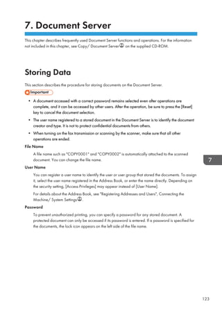 7. Document Server
This chapter describes frequently used Document Server functions and operations. For the information
not included in this chapter, see Copy/ Document Server on the supplied CD-ROM.
Storing Data
This section describes the procedure for storing documents on the Document Server.
• A document accessed with a correct password remains selected even after operations are
complete, and it can be accessed by other users. After the operation, be sure to press the [Reset]
key to cancel the document selection.
• The user name registered to a stored document in the Document Server is to identify the document
creator and type. It is not to protect confidential documents from others.
• When turning on the fax transmission or scanning by the scanner, make sure that all other
operations are ended.
File Name
A file name such as COPY0001 and COPY0002 is automatically attached to the scanned
document. You can change the file name.
User Name
You can register a user name to identify the user or user group that stored the documents. To assign
it, select the user name registered in the Address Book, or enter the name directly. Depending on
the security setting, [Access Privileges] may appear instead of [User Name].
For details about the Address Book, see Registering Addresses and Users, Connecting the
Machine/ System Settings .
Password
To prevent unauthorized printing, you can specify a password for any stored document. A
protected document can only be accessed if its password is entered. If a password is specified for
the documents, the lock icon appears on the left side of the file name.
123
 