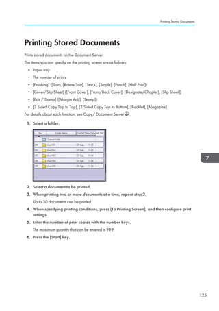 Printing Stored Documents
Prints stored documents on the Document Server.
The items you can specify on the printing screen are as follows:
• Paper tray
• The number of prints
• [Finishing] ([Sort], [Rotate Sort], [Stack], [Staple], [Punch], [Half Fold])
• [Cover/Slip Sheet] ([Front Cover], [Front/Back Cover], [Designate/Chapter], [Slip Sheet])
• [Edit / Stamp] ([Margin Adj.], [Stamp])
• [2 Sided Copy Top to Top], [2 Sided Copy Top to Bottom], [Booklet], [Magazine]
For details about each function, see Copy/ Document Server .
1. Select a folder.
2. Select a document to be printed.
3. When printing two or more documents at a time, repeat step 2.
Up to 30 documents can be printed.
4. When specifying printing conditions, press [To Printing Screen], and then configure print
settings.
5. Enter the number of print copies with the number keys.
The maximum quantity that can be entered is 999.
6. Press the [Start] key.
Printing Stored Documents
125
 
