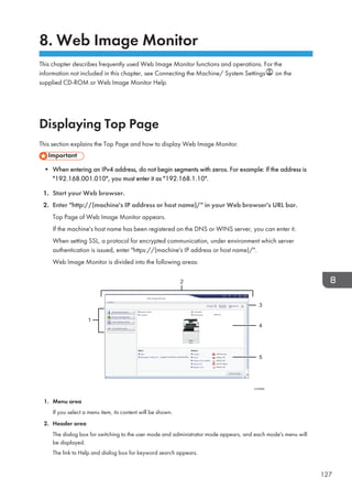 8. Web Image Monitor
This chapter describes frequently used Web Image Monitor functions and operations. For the
information not included in this chapter, see Connecting the Machine/ System Settings on the
supplied CD-ROM or Web Image Monitor Help.
Displaying Top Page
This section explains the Top Page and how to display Web Image Monitor.
• When entering an IPv4 address, do not begin segments with zeros. For example: If the address is
192.168.001.010, you must enter it as 192.168.1.10.
1. Start your Web browser.
2. Enter http://(machine's IP address or host name)/ in your Web browser's URL bar.
Top Page of Web Image Monitor appears.
If the machine's host name has been registered on the DNS or WINS server, you can enter it.
When setting SSL, a protocol for encrypted communication, under environment which server
authentication is issued, enter https://(machine's IP address or host name)/.
Web Image Monitor is divided into the following areas:
1
2
3
5
4
CVD004
1. Menu area
If you select a menu item, its content will be shown.
2. Header area
The dialog box for switching to the user mode and administrator mode appears, and each mode's menu will
be displayed.
The link to Help and dialog box for keyword search appears.
127
 