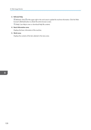 3. Refresh/Help
(Refresh): Click at the upper right in the work area to update the machine information. Click the Web
browser's [Refresh] button to refresh the entire browser screen.
(Help): Use Help to view or download Help file contents.
4. Basic Information area
Displays the basic information of the machine.
5. Work area
Displays the contents of the item selected in the menu area.
8. Web Image Monitor
128
 