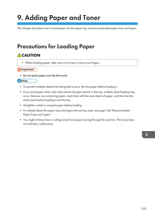 9. Adding Paper and Toner
This chapter describes how to load paper into the paper tray and recommended paper sizes and types.
Precautions for Loading Paper
• When loading paper, take care not to trap or injure your fingers.
• Do not stack paper over the limit mark.
• To prevent multiple sheets from being fed at once, fan the paper before loading it.
• If you load paper when only a few sheets of paper remain in the tray, multiple sheet feeding may
occur. Remove any remaining paper, stack them with the new sheets of paper, and then fan the
entire stack before loading it into the tray.
• Straighten curled or warped paper before loading.
• For details about the paper sizes and types that can be used, see page 144 Recommended
Paper Sizes and Types.
• You might at times hear a rustling noise from paper moving through the machine. This noise does
not indicate a malfunction.
129
 