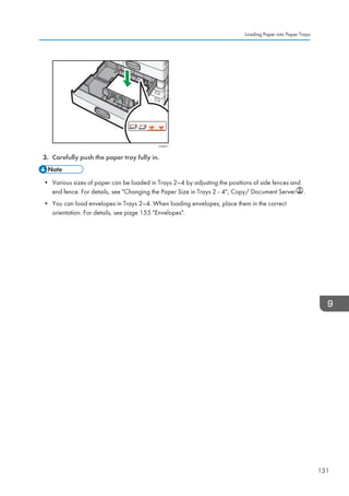 CVA011
3. Carefully push the paper tray fully in.
• Various sizes of paper can be loaded in Trays 2–4 by adjusting the positions of side fences and
end fence. For details, see Changing the Paper Size in Trays 2 - 4, Copy/ Document Server .
• You can load envelopes in Trays 2–4. When loading envelopes, place them in the correct
orientation. For details, see page 155 Envelopes.
Loading Paper into Paper Trays
131
 