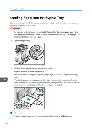 Loading Paper into the Bypass Tray
Use the bypass tray to use OHP transparencies, adhesive labels, translucent paper, and paper that
cannot be loaded in the paper trays.
• The maximum number of sheets you can load at the same time depends on paper type. Do not
stack paper over the limit mark. For the maximum number of sheets you can load, see page 144
Recommended Paper Sizes and Types.
1. Open the bypass tray.
CVA015
2. Load the paper face down until you hear the beep.
3. Align the paper guides to the paper size.
If the guides are not flush against the paper, images might be skewed or paper misfeeds might
occur.
When loading paper into the bypass tray of a Type 5 machine, align the paper guides to the
paper, and then the machine will automatically make fine adjustments to the position of the side
fences so that they exactly align with the size of the paper you loaded.
CVA016
• When you use the bypass tray, it is recommended to load the paper in orientation.
9. Adding Paper and Toner
132
 