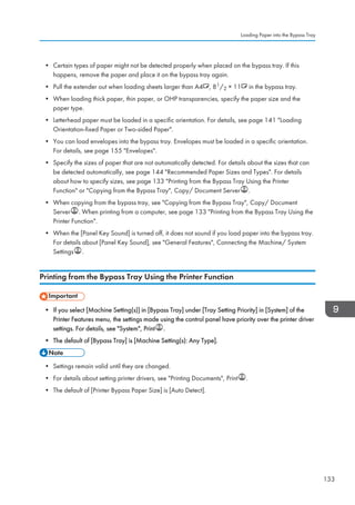 • Certain types of paper might not be detected properly when placed on the bypass tray. If this
happens, remove the paper and place it on the bypass tray again.
• Pull the extender out when loading sheets larger than A4 , 81/2 × 11 in the bypass tray.
• When loading thick paper, thin paper, or OHP transparencies, specify the paper size and the
paper type.
• Letterhead paper must be loaded in a specific orientation. For details, see page 141 Loading
Orientation-fixed Paper or Two-sided Paper.
• You can load envelopes into the bypass tray. Envelopes must be loaded in a specific orientation.
For details, see page 155 Envelopes.
• Specify the sizes of paper that are not automatically detected. For details about the sizes that can
be detected automatically, see page 144 Recommended Paper Sizes and Types. For details
about how to specify sizes, see page 133 Printing from the Bypass Tray Using the Printer
Function or Copying from the Bypass Tray, Copy/ Document Server .
• When copying from the bypass tray, see Copying from the Bypass Tray, Copy/ Document
Server . When printing from a computer, see page 133 Printing from the Bypass Tray Using the
Printer Function.
• When the [Panel Key Sound] is turned off, it does not sound if you load paper into the bypass tray.
For details about [Panel Key Sound], see General Features, Connecting the Machine/ System
Settings .
Printing from the Bypass Tray Using the Printer Function
• If you select [Machine Setting(s)] in [Bypass Tray] under [Tray Setting Priority] in [System] of the
Printer Features menu, the settings made using the control panel have priority over the printer driver
settings. For details, see System, Print .
• The default of [Bypass Tray] is [Machine Setting(s): Any Type].
• Settings remain valid until they are changed.
• For details about setting printer drivers, see Printing Documents, Print .
• The default of [Printer Bypass Paper Size] is [Auto Detect].
Loading Paper into the Bypass Tray
133
 