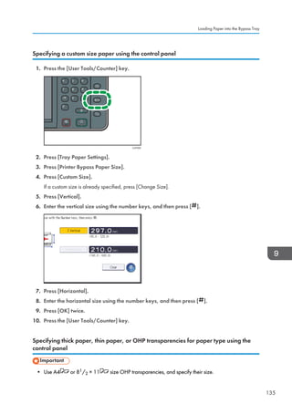 Specifying a custom size paper using the control panel
1. Press the [User Tools/Counter] key.
CUP009
2. Press [Tray Paper Settings].
3. Press [Printer Bypass Paper Size].
4. Press [Custom Size].
If a custom size is already specified, press [Change Size].
5. Press [Vertical].
6. Enter the vertical size using the number keys, and then press [ ].
7. Press [Horizontal].
8. Enter the horizontal size using the number keys, and then press [ ].
9. Press [OK] twice.
10. Press the [User Tools/Counter] key.
Specifying thick paper, thin paper, or OHP transparencies for paper type using the
control panel
• Use A4 or 81/2 × 11 size OHP transparencies, and specify their size.
Loading Paper into the Bypass Tray
135
 