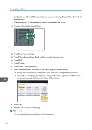 • Usually only one side of OHP transparencies can be used for printing. Be sure to load them with the
print side down.
• When printing onto OHP transparencies, remove printed sheets one by one.
1. Press the [User Tools/Counter] key.
CUP009
2. Press [Tray Paper Settings].
3. Press [Printer Bypass Paper Size], and then specify the paper size.
4. Press [OK].
5. Press [ Next].
6. Press [Paper Type: Bypass Tray].
7. Select the proper items, according to the paper type you want to specify.
• Press [OHP (Transparency)] on the [Paper Type] area when loading OHP transparencies.
• To load thin or thick paper, press [Do not Display] on the [Paper Type] area, and then select
the appropriate paper thickness in the [Paper Thickness] area.
8. Press [OK].
9. Press the [User Tools/Counter] key.
• We recommend that you use specified OHP transparencies.
9. Adding Paper and Toner
136
 