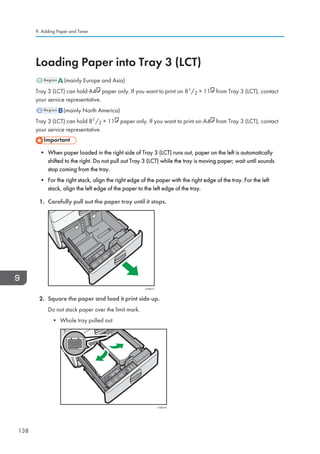Loading Paper into Tray 3 (LCT)
(mainly Europe and Asia)
Tray 3 (LCT) can hold A4 paper only. If you want to print on 81/2 × 11 from Tray 3 (LCT), contact
your service representative.
(mainly North America)
Tray 3 (LCT) can hold 81/2 × 11 paper only. If you want to print on A4 from Tray 3 (LCT), contact
your service representative.
• When paper loaded in the right side of Tray 3 (LCT) runs out, paper on the left is automatically
shifted to the right. Do not pull out Tray 3 (LCT) while the tray is moving paper; wait until sounds
stop coming from the tray.
• For the right stack, align the right edge of the paper with the right edge of the tray. For the left
stack, align the left edge of the paper to the left edge of the tray.
1. Carefully pull out the paper tray until it stops.
CVA017
2. Square the paper and load it print side up.
Do not stack paper over the limit mark.
• Whole tray pulled out
CVA018
9. Adding Paper and Toner
138
 