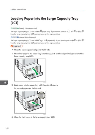 Loading Paper into the Large Capacity Tray
(LCT)
(mainly Europe and Asia)
The large capacity tray (LCT) can hold A4 paper only. If you want to print on 81/2 × 11 or B5 JIS
from the large capacity tray (LCT), contact your service representative.
(mainly North America)
The large capacity tray (LCT) can hold 81/2 × 11 paper only. If you want to print on A4 or B5 JIS
from the large capacity tray (LCT), contact your service representative.
• Check the paper edges are aligned at the left side.
1. Check that paper in the paper tray is not being used, and then open the right cover of the
large capacity tray (LCT).
CVA020
2. Load paper into the paper tray with the print side down.
Do not stack paper over the limit mark.
CVA021
3. Close the right cover of the large capacity tray (LCT).
9. Adding Paper and Toner
140
 