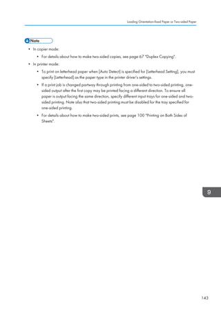 • In copier mode:
• For details about how to make two-sided copies, see page 67 Duplex Copying.
• In printer mode:
• To print on letterhead paper when [Auto Detect] is specified for [Letterhead Setting], you must
specify [Letterhead] as the paper type in the printer driver's settings.
• If a print job is changed partway through printing from one-sided to two-sided printing, one-
sided output after the first copy may be printed facing a different direction. To ensure all
paper is output facing the same direction, specify different input trays for one-sided and two-
sided printing. Note also that two-sided printing must be disabled for the tray specified for
one-sided printing.
• For details about how to make two-sided prints, see page 100 Printing on Both Sides of
Sheets.
Loading Orientation-fixed Paper or Two-sided Paper
143
 