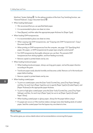 Machine/ System Settings . For the setting procedure of the Auto Tray Switching function, see
General Features, Copy/ Document Server .
• When loading label paper:
• We recommend that you use specified label paper.
• It is recommended to place one sheet at a time.
• Press [Bypass], and then select the appropriate paper thickness for [Paper Type].
• When loading OHP transparencies:
• It is recommended to place one sheet at a time.
• When copying onto OHP transparencies, see Copying onto OHP Transparencies, Copy/
Document Server .
• When printing on OHP transparencies from the computer, see page 135 Specifying thick
paper, thin paper, or OHP transparencies for paper type using the control panel.
• Fan OHP transparencies thoroughly whenever you use them. This prevents OHP
transparencies from sticking together, and from feeding incorrectly.
• Remove copied or printed sheets one by one.
• When loading translucent paper:
• When loading translucent paper, always use long grain paper, and set the paper direction
according to the grain.
• Translucent paper easily absorbs humidity and becomes curled. Remove curl in the translucent
paper before loading.
• Remove copied or printed sheets one by one.
• When loading coated paper:
• To print on coated paper: press the [User Tools/Counter] key, press [Tray Paper Settings],
and then, for each tray's [Paper Type] be sure to specify [Paper Type] to [Coated Paper], and
[Paper Thickness] to the appropriate paper thickness.
• To print on high-gloss coated paper: press the [User Tools/Counter] key, press [Tray Paper
Settings], and then, for each tray's [Paper Type], be sure to set [Paper Type] to [Coated
Paper: Gloss].
• When loading coated paper or glossy paper, always fan the paper before using it.
• If a paper jam occurs or if the machine makes a strange noise when feeding stacks of coated
paper, feed the coated paper from the bypass tray one sheet at a time.
Thick Paper
This section gives you various details about and recommendations concerning thick paper.
9. Adding Paper and Toner
154
 