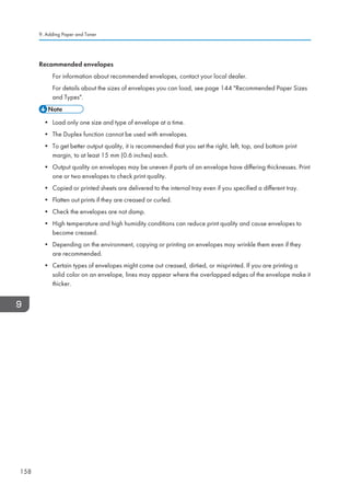 Recommended envelopes
For information about recommended envelopes, contact your local dealer.
For details about the sizes of envelopes you can load, see page 144 Recommended Paper Sizes
and Types.
• Load only one size and type of envelope at a time.
• The Duplex function cannot be used with envelopes.
• To get better output quality, it is recommended that you set the right, left, top, and bottom print
margin, to at least 15 mm (0.6 inches) each.
• Output quality on envelopes may be uneven if parts of an envelope have differing thicknesses. Print
one or two envelopes to check print quality.
• Copied or printed sheets are delivered to the internal tray even if you specified a different tray.
• Flatten out prints if they are creased or curled.
• Check the envelopes are not damp.
• High temperature and high humidity conditions can reduce print quality and cause envelopes to
become creased.
• Depending on the environment, copying or printing on envelopes may wrinkle them even if they
are recommended.
• Certain types of envelopes might come out creased, dirtied, or misprinted. If you are printing a
solid color on an envelope, lines may appear where the overlapped edges of the envelope make it
thicker.
9. Adding Paper and Toner
158
 