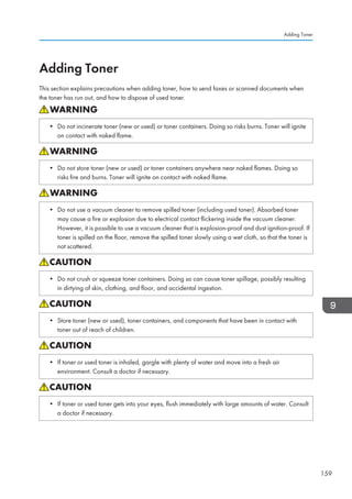 Adding Toner
This section explains precautions when adding toner, how to send faxes or scanned documents when
the toner has run out, and how to dispose of used toner.
• Do not incinerate toner (new or used) or toner containers. Doing so risks burns. Toner will ignite
on contact with naked flame.
• Do not store toner (new or used) or toner containers anywhere near naked flames. Doing so
risks fire and burns. Toner will ignite on contact with naked flame.
• Do not use a vacuum cleaner to remove spilled toner (including used toner). Absorbed toner
may cause a fire or explosion due to electrical contact flickering inside the vacuum cleaner.
However, it is possible to use a vacuum cleaner that is explosion-proof and dust ignition-proof. If
toner is spilled on the floor, remove the spilled toner slowly using a wet cloth, so that the toner is
not scattered.
• Do not crush or squeeze toner containers. Doing so can cause toner spillage, possibly resulting
in dirtying of skin, clothing, and floor, and accidental ingestion.
• Store toner (new or used), toner containers, and components that have been in contact with
toner out of reach of children.
• If toner or used toner is inhaled, gargle with plenty of water and move into a fresh air
environment. Consult a doctor if necessary.
• If toner or used toner gets into your eyes, flush immediately with large amounts of water. Consult
a doctor if necessary.
Adding Toner
159
 