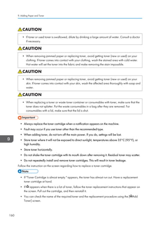 • If toner or used toner is swallowed, dilute by drinking a large amount of water. Consult a doctor
if necessary.
• When removing jammed paper or replacing toner, avoid getting toner (new or used) on your
clothing. If toner comes into contact with your clothing, wash the stained area with cold water.
Hot water will set the toner into the fabric and make removing the stain impossible.
• When removing jammed paper or replacing toner, avoid getting toner (new or used) on your
skin. If toner comes into contact with your skin, wash the affected area thoroughly with soap and
water.
• When replacing a toner or waste toner container or consumables with toner, make sure that the
toner does not splatter. Put the waste consumables in a bag after they are removed. For
consumables with a lid, make sure that the lid is shut.
• Always replace the toner cartridge when a notification appears on the machine.
• Fault may occur if you use toner other than the recommended type.
• When adding toner, do not turn off the main power. If you do, settings will be lost.
• Store toner where it will not be exposed to direct sunlight, temperatures above 35°C (95°F), or
high humidity.
• Store toner horizontally.
• Do not shake the toner cartridge with its mouth down after removing it. Residual toner may scatter.
• Do not repeatedly install and remove toner cartridges. This will result in toner leakage.
Follow the instruction on the screen regarding how to replace a toner cartridge.
• If Toner Cartridge is almost empty. appears, the toner has almost run out. Have a replacement
toner cartridge at hand.
• If appears when there is a lot of toner, follow the toner replacement instructions that appear on
the screen. Pull out the cartridge, and then reinstall it.
• You can check the name of the required toner and the replacement procedure using the [ Add
Toner] screen.
9. Adding Paper and Toner
160
 