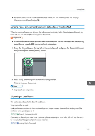 • For details about how to check contact number where you can order supplies, see Inquiry,
Maintenance and Specifications .
Sending Faxes or Scanned Documents When Toner Has Run Out
When the machine has run out of toner, the indicator on the display lights. Note that even if there is no
toner left, you can still send faxes or scanned documents.
• If number of communications executed after the toner has run out and not listed in the automatically
output Journal exceeds 200, communication is not possible.
1. Press the [Home] key on the top left of the control panel, and press the [Facsimile] icon or
the [Scanner] icon on the [Home] screen.
CJS113
2. Press [Exit], and then perform transmission operation.
The error message disappears.
• Any reports are not printed.
Disposing of Used Toner
This section describes what to do with used toner.
Toner cannot be re-used.
Pack used toner containers in the container's box or a bag to prevent the toner from leaking out of the
container when you dispose of it.
(mainly Europe and Asia)
If you want to discard your used toner container, please contact your local sales office. If you discard it
by yourself, treat it as general plastic waste material.
(mainly North America)
Adding Toner
161
 