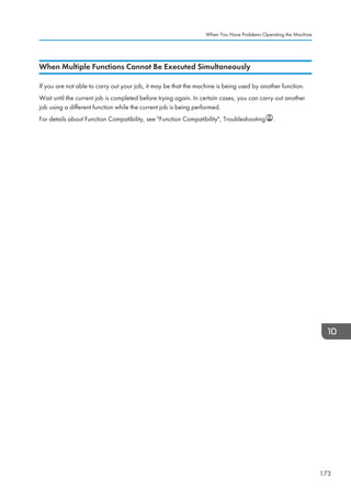 When Multiple Functions Cannot Be Executed Simultaneously
If you are not able to carry out your job, it may be that the machine is being used by another function.
Wait until the current job is completed before trying again. In certain cases, you can carry out another
job using a different function while the current job is being performed.
For details about Function Compatibility, see Function Compatibility, Troubleshooting .
When You Have Problems Operating the Machine
173
 