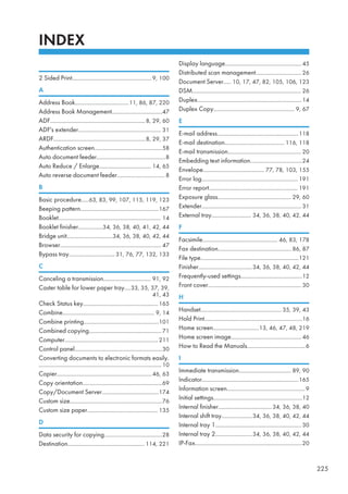 INDEX
2 Sided Print....................................................9, 100
A
Address Book...................................11, 86, 87, 220
Address Book Management.................................47
ADF..............................................................8, 29, 60
ADF's extender...................................................... 31
ARDF............................................................8, 29, 37
Authentication screen............................................58
Auto document feeder.............................................8
Auto Reduce / Enlarge.................................. 14, 65
Auto reverse document feeder............................... 8
B
Basic procedure.....63, 83, 99, 107, 115, 119, 123
Beeping pattern...................................................167
Booklet................................................................... 14
Booklet finisher................34, 36, 38, 40, 41, 42, 44
Bridge unit..............................34, 36, 38, 40, 42, 44
Browser.................................................................. 47
Bypass tray..............................31, 76, 77, 132, 133
C
Canceling a transmission............................... 91, 92
Caster table for lower paper tray....33, 35, 37, 39,
41, 43
Check Status key.................................................165
Combine............................................................ 9, 14
Combine printing.................................................101
Combined copying............................................... 71
Computer.............................................................211
Control panel.........................................................30
Converting documents to electronic formats easily.
................................................................................ 10
Copier..............................................................46, 63
Copy orientation....................................................69
Copy/Document Server.....................................174
Custom size............................................................76
Custom size paper.............................................. 135
D
Data security for copying......................................28
Destination.................................................. 114, 221
Display language..................................................45
Distributed scan management..............................26
Document Server..... 10, 17, 47, 82, 105, 106, 123
DSM....................................................................... 26
Duplex....................................................................14
Duplex Copy..................................................... 9, 67
E
E-mail address.....................................................118
E-mail destination....................................... 116, 118
E-mail transmission................................................ 20
Embedding text information..................................24
Envelope........................................ 77, 78, 103, 155
Error log...............................................................191
Error report.......................................................... 191
Exposure glass................................................ 29, 60
Extender................................................................. 31
External tray.......................... 34, 36, 38, 40, 42, 44
F
Facsimile................................................. 46, 83, 178
Fax destination................................................86, 87
File type................................................................121
Finisher...................................34, 36, 38, 40, 42, 44
Frequently-used settings........................................12
Front cover............................................................. 30
H
Handset.....................................................35, 39, 43
Hold Print................................................................16
Home screen..............................13, 46, 47, 48, 219
Home screen image..............................................46
How to Read the Manuals......................................6
I
Immediate transmission.................................. 89, 90
Indicator...............................................................165
Information screen...................................................9
Initial settings..........................................................12
Internal finisher...................................34, 36, 38, 40
Internal shift tray....................34, 36, 38, 40, 42, 44
Internal tray 1........................................................ 30
Internal tray 2........................34, 36, 38, 40, 42, 44
IP-Fax......................................................................20
225
 
