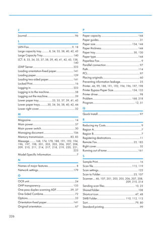 J
Journal....................................................................96
L
LAN-Fax.............................................................9, 18
Large capacity tray...........8, 34, 35, 38, 40, 42, 43
Large Capacity Tray........................................... 140
LCT. 8, 33, 34, 35, 37, 38, 39, 40, 41, 42, 43, 138,
140
LDAP Server.........................................................223
Loading orientation-fixed paper........................141
Loading paper.....................................................129
Loading two-sided paper...................................141
Locked Print............................................................16
Logging in............................................................ 223
Logging in to the machine.....................................58
Logging out the machine.......................................59
Lower paper tray...................33, 35, 37, 39, 41, 43
Lower paper trays...........30, 34, 36, 38, 40, 42, 44
Lower right cover...................................................32
M
Magazine.............................................................. 14
Main power...........................................................57
Main power switch................................................30
Managing document.......................................... 106
Memory transmission......................................83, 85
Message.........168, 174, 178, 188, 191, 192, 194,
196, 197, 198, 201, 203, 205, 206, 207, 208,
209, 210, 211, 214, 217, 218, 219, 220, 221,
223
Model-Specific Information....................................7
N
Names of major features........................................ 8
Network settings..................................................179
O
OCR unit.................................................................24
OHP transparency.............................................. 135
One-pass duplex scanning ADF....................29, 37
One-Sided Combine.............................................72
Options...................................................................33
Orientation-fixed paper......................................141
Original orientation...............................................67
P
Paper capacity.................................................... 144
Paper guides..........................................................31
Paper size....................................................134, 144
Paper thickness....................................................144
Paper tray......................................................30, 130
Paper type............................................................144
Paperless Fax...........................................................9
Parallel connection................................................97
Path.......................................................................114
PCL..........................................................................97
Placing originals.................................................... 60
Preventing information leakage........................... 25
Printer..46, 99, 188, 191, 192, 194, 196, 197, 198
Printer Bypass Paper Size..........................134, 135
Printer driver...........................................................98
Problem....................................................... 168, 218
Program........................................................... 12, 51
Q
Quick Install........................................................... 97
R
Reducing my Costs.................................................. 9
Region A...................................................................7
Region B................................................................... 7
Registering destinations.........................................11
Remote Fax....................................................22, 185
Right cover............................................................. 32
Running out of toner............................................161
S
Sample Print...........................................................16
Scan file.......................................................115, 119
Scan settings........................................................122
Scan to Folder...............................................23, 107
Scanner....46, 107, 201, 203, 205, 206, 207, 208,
209, 210, 214
Sending scan files........................................... 10, 23
Shared folder.......................................................108
Shortcut icon....................................................47, 48
SMB Folder........................................ 110, 112, 113
Sort...................................................................79, 80
Standard printing...................................................99
226
 