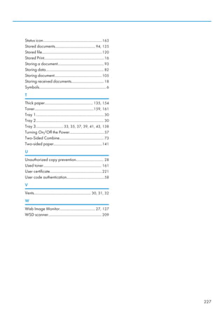 Status icon............................................................163
Stored documents.........................................94, 125
Stored file.............................................................120
Stored Print.............................................................16
Storing a document...............................................93
Storing data........................................................... 82
Storing document................................................105
Storing received documents................................. 18
Symbols....................................................................6
T
Thick paper................................................. 135, 154
Toner............................................................159, 161
Tray 1..................................................................... 30
Tray 2..................................................................... 30
Tray 3............................33, 35, 37, 39, 41, 43, 138
Turning On/Off the Power...................................57
Two-Sided Combine............................................. 73
Two-sided paper.................................................141
U
Unauthorized copy prevention............................ 28
Used toner........................................................... 161
User certificate.....................................................221
User code authentication......................................58
V
Vents..........................................................30, 31, 32
W
Web Image Monitor.................................... 27, 127
WSD scanner...................................................... 209
227
 