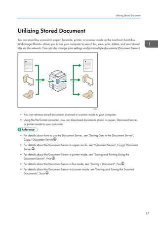 Utilizing Stored Document
You can store files scanned in copier, facsimile, printer, or scanner mode on the machine's hard disk.
Web Image Monitor allows you to use your computer to search for, view, print, delete, and send stored
files via the network. You can also change print settings and print multiple documents (Document Server).
CJQ603
• You can retrieve stored documents scanned in scanner mode to your computer.
• Using the file format converter, you can download documents stored in copier, Document Server,
or printer mode to your computer.
• For details about how to use the Document Server, see Storing Data in the Document Server,
Copy/ Document Server .
• For details about the Document Server in copier mode, see Document Server, Copy/ Document
Server .
• For details about the Document Server in printer mode, see Saving and Printing Using the
Document Server, Print .
• For details about the Document Server in fax mode, see Storing a Document, Fax .
• For details about the Document Server in scanner mode, see Storing and Saving the Scanned
Documents, Scan .
Utilizing Stored Document
17
 