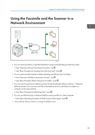 Using the Facsimile and the Scanner in a
Network Environment
CJQ607
• You can send scan files to a specified destination using e-mail (Sending scan files by e-mail).
See Overview of E-mail Transmission Function, Fax .
See Basic Procedure for Sending Scan Files by E-mail, Scan .
• You can send scan files directly to folders (Sending scan files by Scan to Folder).
See Overview of Folder Transmission Function, Fax .
See Basic Procedure When Using Scan to Folder, Scan .
• You can use this machine as a delivery scanner for the ScanRouter delivery software*1 (Network
delivery scanner). You can save scan files in the delivery server or send them to a folder in a
computer on the same network.
See Basic Procedure for Delivering Files, Scan .
• You can use Web Services on Devices (WSD) to send scan files to a client computer.
See Basic Operating Procedure of WSD Scanner (Push Type), Scan .
*1 The ScanRouter delivery software is no longer available for sale.
Using the Facsimile and the Scanner in a Network Environment
23
 