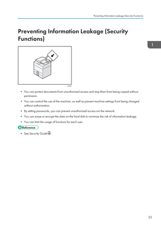 Preventing Information Leakage (Security
Functions)
CJQ608
• You can protect documents from unauthorized access and stop them from being copied without
permission.
• You can control the use of the machine, as well as prevent machine settings from being changed
without authorization.
• By setting passwords, you can prevent unauthorized access via the network.
• You can erase or encrypt the data on the hard disk to minimize the risk of information leakage.
• You can limit the usage of functions for each user.
• See Security Guide .
Preventing Information Leakage (Security Functions)
25
 