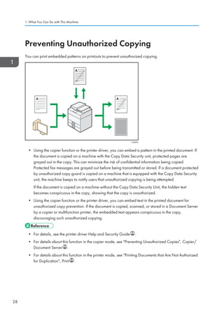 Preventing Unauthorized Copying
You can print embedded patterns on printouts to prevent unauthorized copying.
CUM003
• Using the copier function or the printer driver, you can embed a pattern in the printed document. If
the document is copied on a machine with the Copy Data Security unit, protected pages are
grayed out in the copy. This can minimize the risk of confidential information being copied.
Protected fax messages are grayed out before being transmitted or stored. If a document protected
by unauthorized copy guard is copied on a machine that is equipped with the Copy Data Security
unit, the machine beeps to notify users that unauthorized copying is being attempted.
If the document is copied on a machine without the Copy Data Security Unit, the hidden text
becomes conspicuous in the copy, showing that the copy is unauthorized.
• Using the copier function or the printer driver, you can embed text in the printed document for
unauthorized copy prevention. If the document is copied, scanned, or stored in a Document Server
by a copier or multifunction printer, the embedded text appears conspicuous in the copy,
discouraging such unauthorized copying.
• For details, see the printer driver Help and Security Guide .
• For details about this function in the copier mode, see Preventing Unauthorized Copies, Copier/
Document Server .
• For details about this function in the printer mode, see Printing Documents that Are Not Authorized
for Duplication, Print .
1. What You Can Do with This Machine
28
 