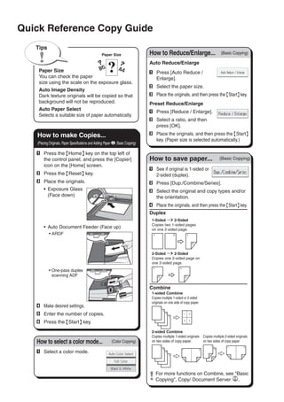A	 Press the {Home} key on the top left of
the control panel, and press the [Copier]
icon on the [Home] screen.
B	 Press the {Reset} key.
C	 Place the originals.
•	 Exposure Glass
(Face down)
•	 Auto Document Feeder (Face up)
ARDF•	
One-pass duplex•	
scanning ADF
D	 Make desired settings.
E	 Enter the number of copies.
F	 Press the {Start} key.
Paper Size
You can check the paper
size using the scale on the exposure glass.
Auto Image Density
Dark texture originals will be copied so that
background will not be reproduced.
Auto Paper Select
Selects a suitable size of paper automatically.
Paper Size
Tips
Auto Reduce/Enlarge
A	 Press [Auto Reduce /
Enlarge].
B	 Select the paper size.
C	 Place the originals, and then press the {Start} key.
Preset Reduce/Enlarge
A	 Press [Reduce / Enlarge].
B	 Select a ratio, and then
press [OK].
C	 Place the originals, and then press the {Start}
key. (Paper size is selected automatically.)
How to Reduce/Enlarge... (Basic Copying)
A	 See if original is 1-sided or
2-sided (duplex).
B	 Press [Dup./Combine/Series].
C	 Select the original and copy types and/or
the orientation.
D	 Place the originals, and then press the {Start} key.
Duplex
1-Sided → 2-Sided
Copies two 1-sided pages
on one 2-sided page.
2-Sided → 2-Sided
Copies one 2-sided page on
one 2-sided page.
Combine
1-sided Combine
Copies multiple 1-sided or 2-sided
originals on one side of copy paper.
2-sided Combine
Copies multiple 1-sided originals
on two sides of copy paper.
Copies multiple 2-sided originals
on two sides of copy paper.
	For more functions on Combine, see Basic
Copying, Copy/ Document Server .
(Basic Copying)How to save paper...
A	 Select a color mode.
How to select a color mode... (Color Copying)
Quick Reference Copy Guide
How to make Copies...
(Placing Originals, Paper Specifications and Adding Paper , Basic Copying)
 