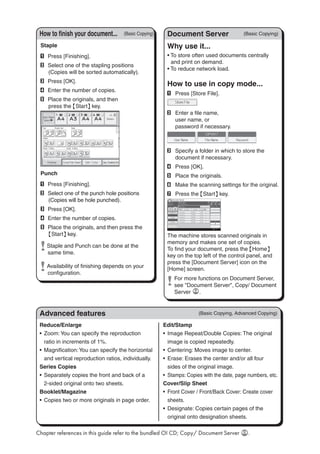 Reduce/Enlarge
Zoom:You can specify the reproduction•	
ratio in increments of 1%.
Magnification:You can specify the horizontal•	
and vertical reproduction ratios, individually.
Series Copies
Separately copies the front and back of a•	
2-sided original onto two sheets.
Booklet/Magazine
Copies two or more originals in page order.•	
Edit/Stamp
Image Repeat/Double Copies: The original•	
image is copied repeatedly.
Centering: Moves image to center.•	
Erase: Erases the center and/or all four•	
sides of the original image.
Stamps: Copies with the date, page numbers, etc.•	
Cover/Slip Sheet
Front Cover / Front/Back Cover: Create cover•	
sheets.
Designate: Copies certain pages of the•	
original onto designation sheets.
Advanced features
(Basic Copying)How to finish your document...
Staple
A	 Press [Finishing].
B	 Select one of the stapling positions
(Copies will be sorted automatically).
C	 Press [OK].
D	 Enter the number of copies.
E	 Place the originals, and then
press the {Start} key.
Punch
A	 Press [Finishing].
B	 Select one of the punch hole positions
(Copies will be hole punched).
C	 Press [OK].
D	 Enter the number of copies.
E	 Place the originals, and then press the
{Start} key.
	Staple and Punch can be done at the
same time.
	Availability of finishing depends on your
configuration.
Why use it...
• To store often used documents centrally
and print on demand.
• To reduce network load.
How to use in copy mode...
A	 Press [Store File].
B	 Enter a file name,
user name, or
password if necessary.

C	 Specify a folder in which to store the
document if necessary.
D	 Press [OK].
E	 Place the originals.
F	 Make the scanning settings for the original.
G	 Press the {Start} key.
The machine stores scanned originals in
memory and makes one set of copies.
To find your document, press the {Home}
key on the top left of the control panel, and
press the [Document Server] icon on the
[Home] screen.
	 For more functions on Document Server,
see Document Server, Copy/ Document
Server .
(Basic Copying)Document Server
Chapter references in this guide refer to the bundled OI CD; Copy/ Document Server .
(Basic Copying, Advanced Copying)
 
